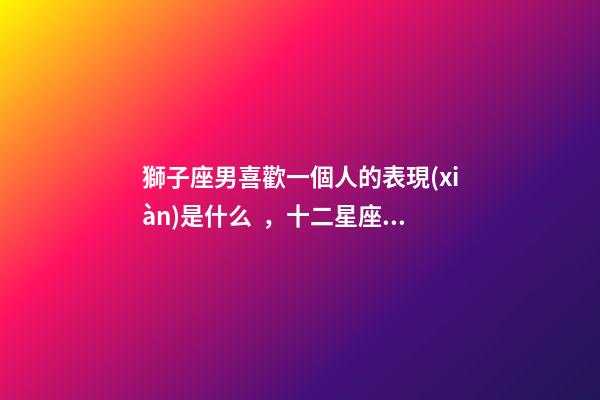獅子座男喜歡一個人的表現(xiàn)是什么，十二星座深愛你的表現(xiàn)-第1張-觀點-玄機派